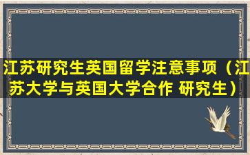 江苏研究生英国留学注意事项（江苏大学与英国大学合作 研究生）